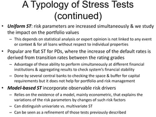 A Typology of Stress Tests
(continued)
• Uniform ST: risk parameters are increased simultaneously & we study
the impact on the portfolio values
– This depends on statistical analysis or expert opinion is not linked to any event
or context & for all loans without respect to individual properties
• Popular are flat ST for PDs, where the increase of the default rates is
derived from transition rates between the rating grades
– Advantage of these ability to perform simultaneously at different financial
institutions & aggregating results to check system’s financial stability
– Done by several central banks to checking the space & buffer for capital
requirements but it does not help for portfolio and risk management
• Model-based ST incorporate observable risk drivers
– Relies on the existence of a model, mainly econometric, that explains the
variations of the risk parameters by changes of such risk factors
– Can distinguish univariate vs. multivariate ST
– Can be seen as a refinement of those tests previously described
 