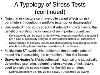 A Typology of Stress Tests
(continued)
• Note that risk factors can have quite varied effects on risk
parameters throughout a portfolio (e.g., up- or downgrades)
• Univariate ST can study specific & relevant impacts having the
benefit of isolating the influence of an important quantities
– Consequently can be used to identify weaknesses in portfolio structure &
are a kind of sensitivity analysis in terms of risk factors vs. parameters
– Disadvantage of possibly underestimation of risk by neglecting potential
effects resulting from possible correlations of risk factors
• Multivariate ST avoids this problem at the potential price of
model risk in describing the correlation of the risk factors
• Scenario Analysis(SA):hypothetical, historical and statistically
determined scenarios determine stress values of risk factors
used to evaluate stress values for the risk parameters
– Distinguish bottom-up / BU vs. top-down / TD (portfolio vs. events)
 