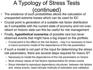 A Typology of Stress Tests
(continued)
• The existence of such probabilities allows the calculation of
unexpected extreme losses which can be used for EC
• Crucial point is generation of a suitable risk factor distribution
as if compatible with the current state of economy and not over-
reliant on historic data can this be useful for risk management
• Finally, hypothetical scenarios of possible rare but never
observed events that might have a big impact on the portfolio
– Crucial point is the effect on the risk factors – may it is necessary to have
a macro-economic model of the dependence of the risk parameters
• If such a model is not part of the input for determining the stress
risk parameters, there are several steps required for macro ST
– Necessary to model the dependence of the risk parameters on factors
– Must choose values of risk factors representative for stress events
– Since intended to reproduce dependency structures between risk factors
and stress events, need intricate methods of estimation and validation
 
