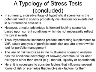 A Typology of Stress Tests
(concluded)
• In summary, a disadvantage of hypothetical scenarios is the
potential need to specify probability distributions for events not
in our reference data-sets
• However, a major advantage is forward-looking scenarios
based upon current conditions which do not necessarily reflect
historical events
• Thus, hypothetical scenarios present interesting supplements to
VaR-based analysis of portfolio credit risk and are a worthwhile
tool for portfolio management
• The use of risk factors as in the multivariate scenario analysis
has the additional advantage of allowing common ST for oher
risk types other than credit (e.g., market, liquidity or operational)
• Here, it is necessary to consider factors that influence several
forms of risk or scenarios that involve risk factors for them
 