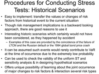 Procedures for Conducting Stress
Tests: Historical Scenarios
• Easy to implement: transfer the values or changes of risk
factors from historical event to the current situation
• Though risk management implications is a backward looking
approach, there are good reasons to use it
• Interesting historic scenarios which certainly would not have
been considered, as they happened by accident
– Examples of this case are provided by the coincidence of the failure of
LTCM and the Russian default or the 1994 global bond price crash
• It can be assumed such events would rarely contribute to VaR
at the time of occurrence due to the extremely low probability
• Can be used to check the validity of the uniform ST and
sensitivity analysis & in designing hypothetical scenarios
• Offers unique possibility of learning about the joint occurrence
of major changes to risk factors & interaction several risk types
 