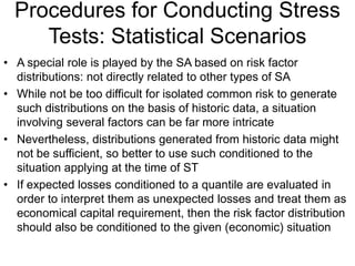 Procedures for Conducting Stress
Tests: Statistical Scenarios
• A special role is played by the SA based on risk factor
distributions: not directly related to other types of SA
• While not be too difficult for isolated common risk to generate
such distributions on the basis of historic data, a situation
involving several factors can be far more intricate
• Nevertheless, distributions generated from historic data might
not be sufficient, so better to use such conditioned to the
situation applying at the time of ST
• If expected losses conditioned to a quantile are evaluated in
order to interpret them as unexpected losses and treat them as
economical capital requirement, then the risk factor distribution
should also be conditioned to the given (economic) situation
 