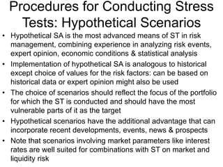 Procedures for Conducting Stress
Tests: Hypothetical Scenarios
• Hypothetical SA is the most advanced means of ST in risk
management, combining experience in analyzing risk events,
expert opinion, economic conditions & statistical analysis
• Implementation of hypothetical SA is analogous to historical
except choice of values for the risk factors: can be based on
historical data or expert opinion might also be used
• The choice of scenarios should reflect the focus of the portfolio
for which the ST is conducted and should have the most
vulnerable parts of it as the target
• Hypothetical scenarios have the additional advantage that can
incorporate recent developments, events, news & prospects
• Note that scenarios involving market parameters like interest
rates are well suited for combinations with ST on market and
liquidity risk
 
