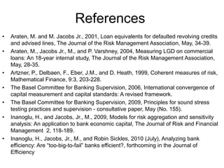 References
• Araten, M. and M. Jacobs Jr., 2001, Loan equivalents for defaulted revolving credits
and advised lines, The Journal of the Risk Management Association, May, 34-39.
• Araten, M., Jacobs Jr., M., and P. Varshney, 2004, Measuring LGD on commercial
loans: An 18-year internal study, The Journal of the Risk Management Association,
May, 28-35.
• Artzner, P., Delbaen, F., Eber, J.M., and D. Heath, 1999, Coherent measures of risk,
Mathematical Finance, 9:3, 203-228.
• The Basel Committee for Banking Supervision, 2006, International convergence of
capital measurement and capital standards: A revised framework.
• The Basel Committee for Banking Supervision, 2009, Principles for sound stress
testing practices and supervision - consultative paper, May (No. 155).
• Inanoglu, H., and Jacobs, Jr., M., 2009, Models for risk aggregation and sensitivity
analysis: An application to bank economic capital, The Journal of Risk and Financial
Management 2, 118-189.
• Inanoglu, H., Jacobs, Jr., M., and Robin Sickles, 2010 (July), Analyzing bank
efficiency: Are “too-big-to-fail” banks efficient?, forthcoming in the Journal of
Efficiency
 