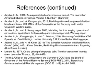 References (continued)
• Jacobs Jr., M., 2010, An empirical study of exposure at default, The Journal of
Advanced Studies in Finance, Volume 1, Number 1 (Summer.)
• Jacobs Jr., M., and A. Karagozoglu, 2010, Modeling ultimate loss-given-default on
bonds and loans, U.S. Office of the Comptroller of the Currency and Hofstra
University, Working paper.
• Jacobs Jr., M., and A. Karagozoglu, 2010, Modeling the time varying dynamics of
correlations: applications for forecasting and risk management, Working paper.
• Jacobs Jr., M., Karagozoglu, A., and C. Pelusso, 2010, Measuring Credit Risk: CDS
Spreads vs. Credit Ratings. Hofstra University & Goldman Sachs, Working paper.
• Jacobs Jr., M., and N. M. Kiefer (2010) “The Bayesian Approach to Default Risk: A
Guide,” (with.) in Ed.: Klaus Boecker, Rethinking Risk Measurement and Reporting
(Risk Books, London).
• Merton, R., 1974, On the pricing of corporate debt: The risk structure of interest
rates, Journal of Finance, 29, 4449-470.
• The U.S. Office of the Comptroller of the Currency (“OCC”) and the Board of
Governors of the Federal Reserve System (“BOG-FRB”), 2011, Supervisory
Guidance on Model Risk Management (OCC 2011-12), April 4, 2011.
 