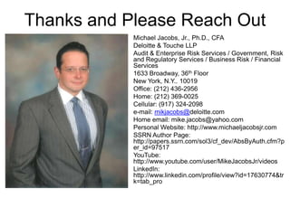 Thanks and Please Reach Out
Michael Jacobs, Jr., Ph.D., CFA
Deloitte & Touche LLP
Audit & Enterprise Risk Services / Government, Risk
and Regulatory Services / Business Risk / Financial
Services
1633 Broadway, 36th Floor
New York, N.Y.. 10019
Office: (212) 436-2956
Home: (212) 369-0025
Cellular: (917) 324-2098
e-mail: mikjacobs@deloitte.com
Home email: mike.jacobs@yahoo.com
Personal Website: http://www.michaeljacobsjr.com
SSRN Author Page:
http://papers.ssrn.com/sol3/cf_dev/AbsByAuth.cfm?p
er_id=97517
YouTube:
http://www.youtube.com/user/MikeJacobsJr/videos
LinkedIn:
http://www.linkedin.com/profile/view?id=17630774&tr
k=tab_pro
 