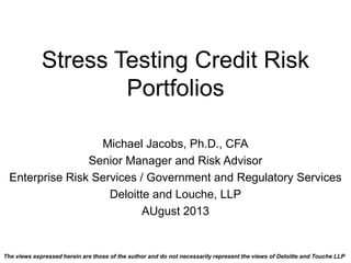 Stress Testing Credit Risk
Portfolios
Michael Jacobs, Ph.D., CFA
Senior Manager and Risk Advisor
Enterprise Risk Services / Government and Regulatory Services
Deloitte and Louche, LLP
AUgust 2013
The views expressed herein are those of the author and do not necessarily represent the views of Deloitte and Touche LLP
 