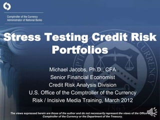Stress Testing Credit Risk
        Portfolios
                        Michael Jacobs, Ph.D., CFA
                         Senior Financial Economist
                        Credit Risk Analysis Division
               U.S. Office of the Comptroller of the Currency
                Risk / Incisive Media Training, March 2012

 The views expressed herein are those of the author and do not necessarily represent the views of the Office of the
                         Comptroller of the Currency or the Department of the Treasury.
 