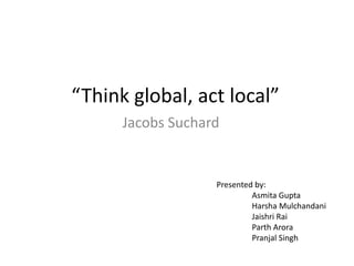 “Think global, act local” 
Jacobs Suchard 
Presented by: 
Asmita Gupta 
Harsha Mulchandani 
Jaishri Rai 
Parth Arora 
Pranjal Singh 
 