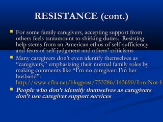 RESISTANCE (cont.)
   For some family caregivers, accepting support from
    others feels tantamount to shirking duties. Resisting
    help stems from an American ethos of self-sufficiency
    and fears of self-judgment and others’ criticisms
   Many caregivers don’t even identify themselves as
    “caregivers,” emphasizing their normal family roles by
    making comments like “I’m no caregiver. I’m her
    husband”:
    http://www.cfha.net/blogpost/753286/145690/I-m-Not-H
   People who don’t identify themselves as caregivers
    don’t use caregiver support services
 