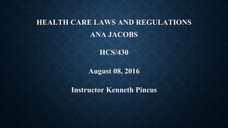 HEALTH CARE LAWS AND REGULATIONS
ANA JACOBS
HCS/430
August 08, 2016
Instructor Kenneth Pincus
 