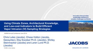 www.jacobs.com | worldwide
Innovation that provides
sustainable solutions to
complex challenges worldwide
Using Climate Zones, Architectural Knowledge,
and Low-cost Indicators to Build Efficient
Vapor Intrusion (VI) Sampling Strategies
AWMA Annual Conference June 2019
CH2M is now Jacobs
Chris Lutes (Jacobs), Chase Holton (Jacobs,
Geosyntec), Elsy Escobar Ph.D. (Jacobs), Shirley
Steinmacher (Jacobs) and Loren Lund Ph.D.
(Jacobs)
 