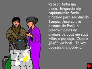 Rebeca tinha um
plano. Enquanto ela
rapidamente fazia
o cozido para seu amado
Isaque, Jacó colova
a roupa de Esaú, e
colocava peles de
animais peludos em suas
mãos e pescoço. Isaque
já não via bem. Talvez
pudessem enganá-lo.
 