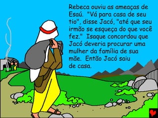 Rebeca ouviu as ameaças de
Esaú. "Vá para casa de seu
tio", disse Jacó, "até que seu
irmão se esqueça do que você
fez." Isaque concordou que
Jacó deveria procurar uma
mulher da família de sua
mãe. Então Jacó saiu
de casa.
 