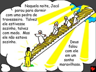 Naquela noite, Jacó
       parou para dormir
  com uma pedra de
travesseiro. Talvez
ele estivesse
sozinho, talvez
com medo. Mas
ele não estava
sozinho.                                 Deus
                                        falou
                                      com ele
                                      em um
                                     sonho
                                   maravilhoso.
 