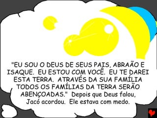 "EU SOU O DEUS DE SEUS PAIS, ABRAÃO E
ISAQUE. EU ESTOU COM VOCÊ. EU TE DAREI
  ESTA TERRA. ATRAVÉS DA SUA FAMÍLIA
   TODOS OS FAMÍLIAS DA TERRA SERÃO
    ABENÇOADAS." Depois que Deus falou,
     Jacó acordou. Ele estava com medo.
 