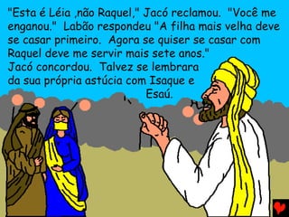 "Esta é Léia ,não Raquel," Jacó reclamou. "Você me
enganou." Labão respondeu "A filha mais velha deve
se casar primeiro. Agora se quiser se casar com
Raquel deve me servir mais sete anos."
Jacó concordou. Talvez se lembrara
da sua própria astúcia com Isaque e
                           Esaú.
 