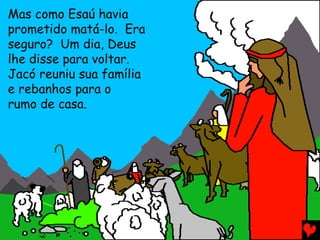 Mas como Esaú havia
prometido matá-lo. Era
seguro? Um dia, Deus
lhe disse para voltar.
Jacó reuniu sua família
e rebanhos para o
rumo de casa.
 