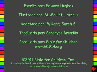 Escrito por: Edward Hughes

       Ilustrado por: M. Maillot; Lazarus

         Adaptado por: M Kerr; Sarah S.

       Traduzido por: Berenyce Brandão

        Produzido por: Bible for Children
                www.M1914.org


          ©2011 Bible for Children, Inc.
Autorização: Você tem o diretio de copiar ou imprimir esta história,
                desde que não seja comercializado.
 