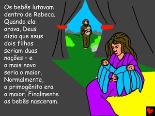 Os bebês lutavam
dentro de Rebeca.
Quando ela
orava, Deus
dizia que seus
dois filhos
seriam duas
nações – e
o mais novo
seria o maior.
Normalmente,
o primogênito era
o maior. Finalmente
os bebês nasceram.
 