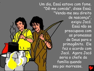 Um dia, Esaú estava com fome.
  "Dê-me comida", disse Esaú.
        "Venda-me seu direito
                  de nascença",
                   exigiu Jacó.
                    Esaú não se
               preocupava com
                  as promessas
                de Deus para o
              primogênito. Ele
              fez o acordo com
             Jacó. Agora Jacó
            seria o chefe da
          família quando
        seu pai morresse.
 