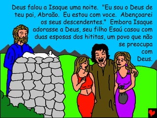 Deus falou a Isaque uma noite. "Eu sou o Deus de
 teu pai, Abraão. Eu estou com voce. Abençoarei
           os seus descendentes." Embora Isaque
       adorasse a Deus, seu filho Esaú casou com
        duas esposas dos hititas, um povo que não
                                      se preocupa
                                              com
                                            Deus.
 