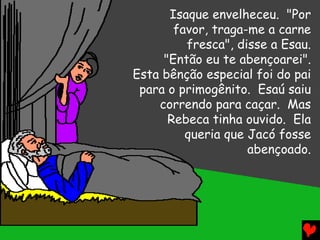 Isaque envelheceu. "Por
       favor, traga-me a carne
         fresca", disse a Esau.
     "Então eu te abençoarei".
Esta bênção especial foi do pai
 para o primogênito. Esaú saiu
    correndo para caçar. Mas
      Rebeca tinha ouvido. Ela
         queria que Jacó fosse
                    abençoado.
 