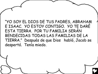 “YO SOY EL DIOS DE TUS PADRES, ABRAHAM
E ISAAC. YO ESTOY CONTIGO. YO TE DARÉ
ESTA TIERRA. POR TU FAMILIA SERÁN
BENDECIDAS TODAS LAS FAMILIAS DE LA
TIERRA.” Después de que Dios habló, Jacob se
despertó. Tenía miedo.
 