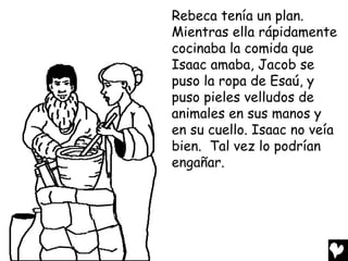 Rebeca tenía un plan.
Mientras ella rápidamente
cocinaba la comida que
Isaac amaba, Jacob se
puso la ropa de Esaú, y
puso pieles velludos de
animales en sus manos y
en su cuello. Isaac no veía
bien. Tal vez lo podrían
engañar.
 