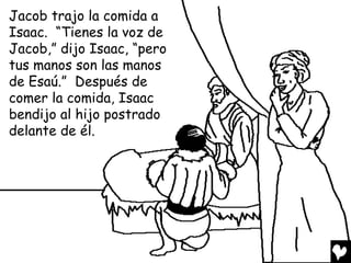 Jacob trajo la comida a
Isaac. “Tienes la voz de
Jacob,” dijo Isaac, “pero
tus manos son las manos
de Esaú.” Después de
comer la comida, Isaac
bendijo al hijo postrado
delante de él.
 
