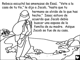 Rebeca escuchó las amenazas de Esaú. “Vete a la
casa de tu tío,” le dijo a Jacob, “hasta que tu
                       hermano se olvide de lo que has
                       hecho.” Isaac estuvo de
                       acuerdo que Jacob debía
                        buscar una esposa de la
                        familia de su madre. Asique
                        Jacob se fue de su casa.
 