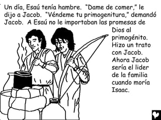 Un día, Esaú tenía hambre. “Dame de comer,” le
dijo a Jacob. “Véndeme tu primogenitura,” demandó
Jacob. A Esaú no le importaban las promesas de
                                    Dios al
                                    primogénito.
                                    Hizo un trato
                                    con Jacob.
                                    Ahora Jacob
                                    sería el lider
                                    de la familia
                                    cuando moría
                                    Isaac.
 