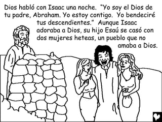 Dios habló con Isaac una noche. “Yo soy el Dios de
tu padre, Abraham. Yo estoy contigo. Yo bendeciré
           tus descendientes.” Aunque Isaac
           adoraba a Dios, su hijo Esaú se casó con
           dos mujeres heteas, un pueblo que no
                                       amaba a Dios.
 