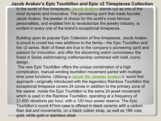 Jacob Arabov’s Epic Tourbillon and Epic v2 Timepieces Collection In the world of fine timepieces,  Jacob Arabov  stands out as one of the most dynamic and innovative. The pioneering spirit that made founder, Jacob Arabov, the jeweler of choice for the world’s most famous personalities, and enabled him to revolutionize the jewelry industry, is evident in every one of the brand’s exceptional timepieces.   Building upon its popular Epic Collection of fine timepieces, Jacob Arabov is proud to unveil two new additions to the family—the Epic Tourbillon and the v2 series. Both of these are true to the company’s pioneering spirit and passion for innovation, and offer the discerning watch connoisseur the finest in Swiss watchmaking craftsmanship combined with bold, iconic design.    The new Epic Tourbillon offers the unique combination of a high complication, manual winding tourbillon movement paired with multiple time zone functions. Utilizing a  Jacob the Jeweler Arabov ’s ‘world first’ approach—originally introduced with the legendary Rainbow Tourbillon this exceptional timepiece covers 24 zones in addition to the primary zone of the wearer. Inside the Epic Tourbillon is the same 24 jewel movement which is used in the Rainbow Tourbillon, operating at a frequency of 21,600 vibrations per hour, with a 120 hour power reserve. The Epic Tourbillon’s round 47mm case is offered in black ceramic with a carbon fiber dial and movements, on a black rubber strap, as well as 18K rose gold, white gold or stainless steel.    
