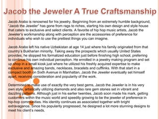 Jacob Arabo is renowned for his jewelry. Beginning from an extremely humble background, “Jacob the Jeweler” has gone from rags to riches, starting his own design and style house that caters to exclusive and select clients. A favorite of hip hop music artists, Jacob the Jeweler’s workmanship along with perception are the accessories of preference for individuals who wish to use the prettiest things you can imagine. Jacob Arabo left his native Uzbekistan at age 14 just where his family originated from that country’s Bukharian minority. Taking away the prospects which usually United States provides, he stopped his formalized education just before finishing high school, preferring to continue his own individual perception. He enrolled in a jewelry making program and set up shop in a small kiosk just where he utilized his freshly acquired expertise to make exclusive and amazing bands, necklaces, bracelets and cufflinks. With that start in a compact booth on Sixth Avenue in Manhattan, Jacob the Jeweler eventually set himself apart, receiving consideration and popularity of the work. Determined to make use of exactly the very best gems, Jacob the Jeweler is in his very own style, artistically utilizing diamonds and also rare gem stones set in vibrant and dazzling patterns. Although just in his earlier twenties, Jacob soon made his mark, getting customers within the music world and speedily growing to be the jeweler of preference in hip-hop communities. His identity continues as associated together with bright extravagance. Since his popularity progressed, he designed a lot more stunning designs to meet his client’s needs.   