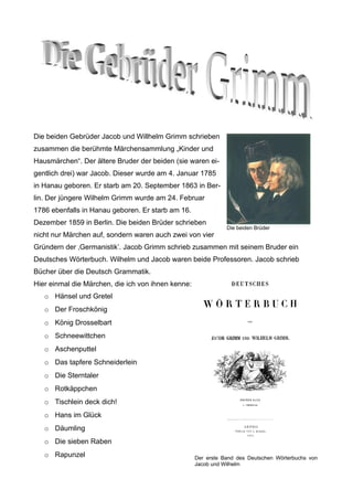 Die beiden Gebrüder Jacob und Willhelm Grimm schrieben
zusammen die berühmte Märchensammlung „Kinder und
Hausmärchen“. Der ältere Bruder der beiden (sie waren ei-
gentlich drei) war Jacob. Dieser wurde am 4. Januar 1785
in Hanau geboren. Er starb am 20. September 1863 in Ber-
lin. Der jüngere Wilhelm Grimm wurde am 24. Februar
1786 ebenfalls in Hanau geboren. Er starb am 16.
Dezember 1859 in Berlin. Die beiden Brüder schrieben
                                                               Die beiden Brüder
nicht nur Märchen auf, sondern waren auch zwei von vier
Gründern der ‚Germanistik’. Jacob Grimm schrieb zusammen mit seinem Bruder ein
Deutsches Wörterbuch. Wilhelm und Jacob waren beide Professoren. Jacob schrieb
Bücher über die Deutsch Grammatik.
Hier einmal die Märchen, die ich von ihnen kenne:
   o Hänsel und Gretel
   o Der Froschkönig
   o König Drosselbart
   o Schneewittchen
   o Aschenputtel
   o Das tapfere Schneiderlein
   o Die Sterntaler
   o Rotkäppchen
   o Tischlein deck dich!
   o Hans im Glück
   o Däumling
   o Die sieben Raben
   o Rapunzel                                       Der erste Band des Deutschen Wörterbuchs von
                                                    Jacob und Wilhelm
 