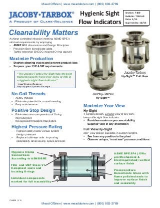 Hygienic Sight
Flow Indicators
Cleanability Matters
No-Gall Threads
– ACME threads
– Eliminate potential for cross-threading
– Easy maintenance
Section: T100
Bulletin: T100.60
Date: 2/15
Supersedes: 10/13
Maximize Your View
Hy-Sight
4 window design, Largest view of any slim,
low-profile sight flow indicator
– Provides maximum process visibility
– Superior view in any orientation
Full View Hy-Sight
360° view design available in custom lengths
– See from any position in the plant
– Observe unique, “must see” process conditions
“The Jacoby-Tarbox Hy-Sight has the best
transition point I have ever seen, or felt, in
a hygienic sight flow indicator.”
- Lead System Designer
Major Hygienic Systems Packager
Highest Pressure Rating
– Highest safety factor versus system
design pressure
– Replace bulls-eye units improving
cleanability while saving space and cost
Hygienic Clamp
Connections
According to ASME-BPE
ASME BPE SF4 (15Ra
μin Mechanical &
Electropolished) wetted
surface finish
FDA and USP Class VI
Compliant seals and
locating O-rings
Precision-Bore
Borosilicate Glass with
flame polished ends to
improve surface finish
and sealability
Individual components
marked for full traceability
Positive Stop Design
– Eliminates over-compression of O-ring
into tube bore
– No exposed threads to trap debris
Jacoby-Tarbox
Hy-Sight™ Full View
Achieve controlled intrusion meeting ASME-BPE’s
strictest requirements by employing
– ASME BPE dimensions and Design Principles
– Precision-Bore borosilicate glass
– Tightly tolerance EHEDG inspired O-ring capture
Maximize Production
– Shorten cleaning cycles and prevent product loss
– Surpass your CIP & SIP requirements
Jacoby-Tarbox
Hy-Sight™
CLA638 2/15
Mead O'Brien | www.meadobrien.com | (800) 892-2769
Mead O'Brien | www.meadobrien.com | (800) 892-2769
 