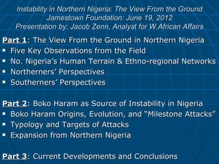 Instability in Northern Nigeria: The View From the Ground
              Jamestown Foundation: June 19, 2012
   Presentation by: Jacob Zenn, Analyst for W.African Affairs
Part 1: The View From the Ground in Northern Nigeria
 Five Key Observations from the Field

 No. Nigeria’s Human Terrain & Ethno-regional Networks

 Northerners’ Perspectives

 Southerners’ Perspectives




Part 2: Boko Haram as Source of Instability in Nigeria
 Boko Haram Origins, Evolution, and “Milestone Attacks”

 Typology and Targets of Attacks

 Expansion from Northern Nigeria




Part 3: Current Developments and Conclusions
 