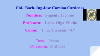 Col. Bach. Ing Jose Corsino Cardenas
Nombre: Sugeidy Jacome
Profesora: Lcda. Olga Zhuño
Curso: 1° de Ciencias “A”
Tema: Poesía
Año Lectivo: 2015-2016
 