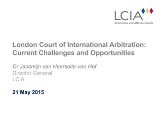 London Court of International Arbitration:
Current Challenges and Opportunities
Dr Jacomijn van Haersolte-van Hof
Director General
LCIA
21 May 2015
 