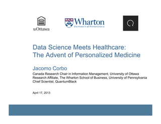 Data Science Meets Healthcare:
The Advent of Personalized Medicine
Jacomo Corbo
Canada Research Chair in Information Management, University of Ottawa
Research Affiliate, The Wharton School of Business, University of Pennsylvania
Chief Scientist, QuantumBlack
April 17, 2013
 