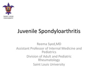 Juvenile Spondyloarthritis

              Reema Syed,MD
Assistant Professor of Internal Medicine and
                  Pediatrics
       Division of Adult and Pediatric
               Rheumatology
            Saint Louis University
 