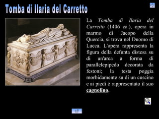 La Tomba di Ilaria del
Carretto (1406 ca.), opera in
marmo di Jacopo della
Quercia, si trova nel Duomo di
Lucca. L'opera rappresenta la
figura della defunta distesa su
di un'arca a forma di
parallelepipedo decorata da
festoni; la testa poggia
morbidamente su di un cuscino
e ai piedi è rappresentato il suo
cagnolino.
 
