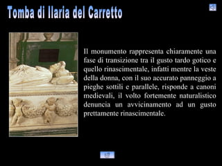 Il monumento rappresenta chiaramente una
fase di transizione tra il gusto tardo gotico e
quello rinascimentale, infatti mentre la veste
della donna, con il suo accurato panneggio a
pieghe sottili e parallele, risponde a canoni
medievali, il volto fortemente naturalistico
denuncia un avvicinamento ad un gusto
prettamente rinascimentale.
 