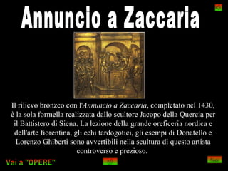 Il rilievo bronzeo con l'Annuncio a Zaccaria, completato nel 1430,
è la sola formella realizzata dallo scultore Jacopo della Quercia per
 il Battistero di Siena. La lezione della grande oreficeria nordica e
 dell'arte fiorentina, gli echi tardogotici, gli esempi di Donatello e
  Lorenzo Ghiberti sono avvertibili nella scultura di questo artista
                        controverso e prezioso.
                                                                    Succ
 