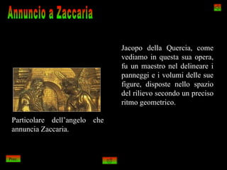 Jacopo della Quercia, come
                               vediamo in questa sua opera,
                               fu un maestro nel delineare i
                               panneggi e i volumi delle sue
                               figure, disposte nello spazio
                               del rilievo secondo un preciso
                               ritmo geometrico.

 Particolare dell’angelo che
 annuncia Zaccaria.


Prec.
 