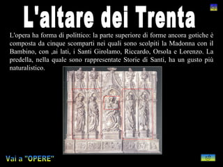 L'opera ha forma di polittico: la parte superiore di forme ancora gotiche è
composta da cinque scomparti nei quali sono scolpiti la Madonna con il
Bambino, con ,ai lati, i Santi Girolamo, Riccardo, Orsola e Lorenzo. La
predella, nella quale sono rappresentate Storie di Santi, ha un gusto più
naturalistico.
 
