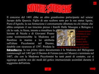 Il concorso del 1401 ebbe un altro grandissimo partecipante nel senese
Jacopo della Quercia. Figlio di uno scultore noto per le sue statue lignee,
Piero d'Agnolo, la sua formazione è estremamente dibattuta tra chi ritiene che
abbia compiuto il suo tirocinio presso i fratelli Dalle Masegne a Bologna e
chi lo vede, in Siena, intento a rimeditare la grande            L’annunciazione
lezione di Nicola e di Giovanni Pisano                           di Ghiberti, una
come testimonierebbe la Madonna col                              delle ventotto
                                                                 formelle di
Bambino in marmo a lui attribuita
                                                                 bronzo della
sull'altare Piccolomini nel Duomo,                               seconda porta
databile con sicurezza al 1397. Perduta la del Battistero del Duomo di Firenze.
del concorso, la sua prima opera documentata è la Madonna del Melograno
formella
commessagli nel 1403 per il Duomo di Ferrara (ora nel Museo) e terminata nel
1407, che con la Madonna Piccolomini ha tanti punti di contatto, cui si
aggiunge qualche eco dei modi del gotico internazionale assimilati durante il
soggiorno dell'artista.
 