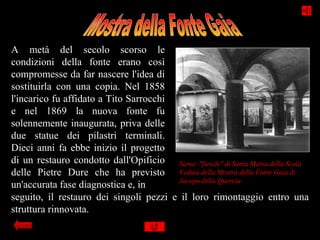 A metà del secolo scorso le
condizioni della fonte erano così
compromesse da far nascere l'idea di
sostituirla con una copia. Nel 1858
l'incarico fu affidato a Tito Sarrocchi
e nel 1869 la nuova fonte fu
solennemente inaugurata, priva delle
due statue dei pilastri terminali.
Dieci anni fa ebbe inizio il progetto
di un restauro condotto dall'Opificio Siena: "fienile" di Santa Maria della Scala
delle Pietre Dure che ha previsto Veduta della Mostra della Fonte Gaia di
                                        Jacopo della Quercia
un'accurata fase diagnostica e, in
seguito, il restauro dei singoli pezzi e il loro rimontaggio entro una
struttura rinnovata.
 