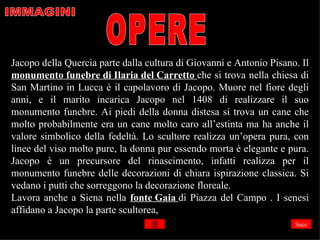 Jacopo della Quercia parte dalla cultura di Giovanni e Antonio Pisano. Il
monumento funebre di Ilaria del Carretto che si trova nella chiesa di
San Martino in Lucca è il capolavoro di Jacopo. Muore nel fiore degli
anni, e il marito incarica Jacopo nel 1408 di realizzare il suo
monumento funebre. Ai piedi della donna distesa si trova un cane che
molto probabilmente era un cane molto caro all’estinta ma ha anche il
valore simbolico della fedeltà. Lo scultore realizza un’opera pura, con
linee del viso molto pure, la donna pur essendo morta è elegante e pura.
Jacopo è un precursore del rinascimento, infatti realizza per il
monumento funebre delle decorazioni di chiara ispirazione classica. Si
vedano i putti che sorreggono la decorazione floreale.
Lavora anche a Siena nella fonte Gaia di Piazza del Campo . I senesi
affidano a Jacopo la parte scultorea,
                                                                     Succ
 